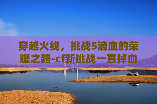 穿越火线,挑战5滴血的荣耀之路-cf新挑战一直掉血 穿越火线,挑战5滴血的荣耀之路-cf新挑战一直掉血