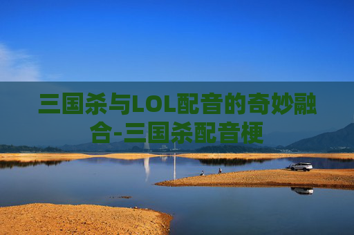 三国杀与LOL配音的奇妙融合-三国杀配音梗