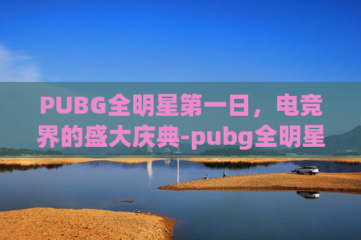 PUBG全明星第一日,电竞界的盛大庆典-pubg全明星meu PUBG全明星第一日,电竞界的盛大庆典-pubg全明星meu