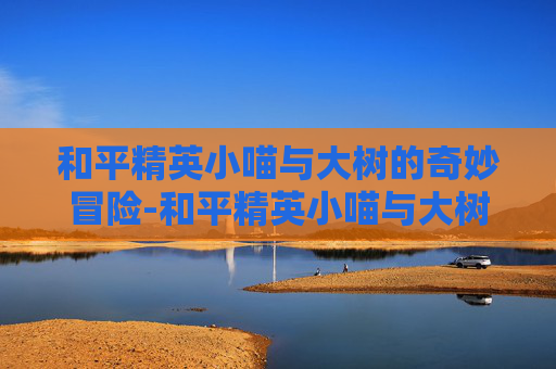 和平精英小喵与大树的奇妙冒险-和平精英小喵与大树的故事