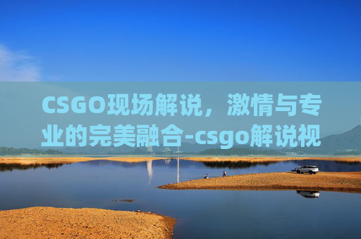 CSGO现场解说,激情与专业的完美融合-csgo解说视频 CSGO现场解说,激情与专业的完美融合-csgo解说视频