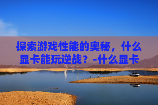 探索游戏性能的奥秘,什么显卡能玩逆战?-什么显卡能玩逆战手游 探索游戏性能的奥秘,什么显卡能玩逆战?-什么显卡能玩逆战手游