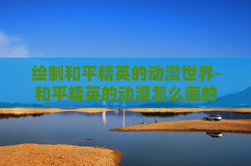绘制和平精英的动漫世界-和平精英的动漫怎么画的 绘制和平精英的动漫世界-和平精英的动漫怎么画的