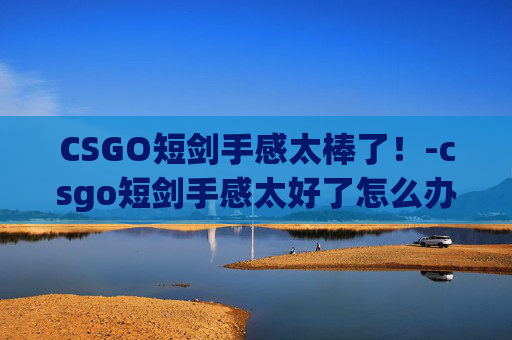 CSGO短剑手感太棒了!-csgo短剑手感太好了怎么办 CSGO短剑手感太棒了!-csgo短剑手感太好了怎么办