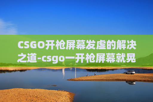 CSGO开枪屏幕发虚的解决之道-csgo一开枪屏幕就晃 CSGO开枪屏幕发虚的解决之道-csgo一开枪屏幕就晃