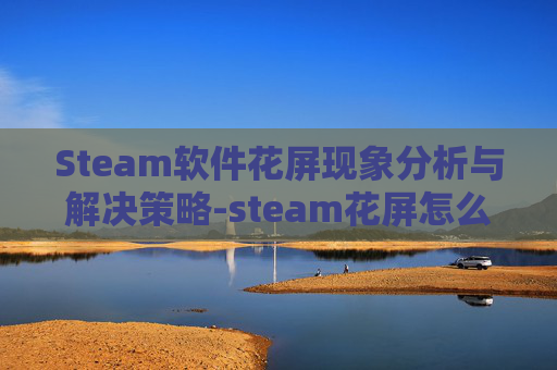 Steam软件花屏现象分析与解决策略-steam花屏怎么解决 Steam软件花屏现象分析与解决策略-steam花屏怎么解决