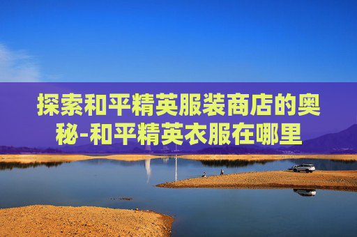 探索和平精英服装商店的奥秘-和平精英衣服在哪里 探索和平精英服装商店的奥秘-和平精英衣服在哪里