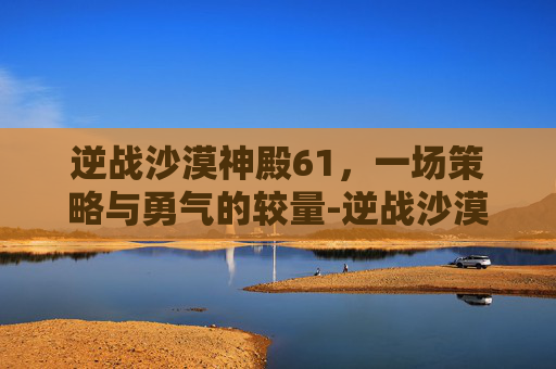 逆战沙漠神殿61，一场策略与勇气的较量-逆战沙漠神殿61层怎么过