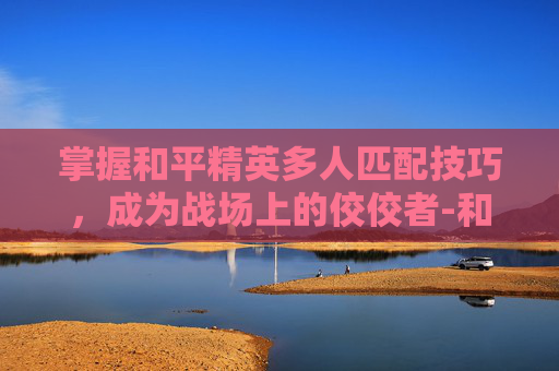 掌握和平精英多人匹配技巧，成为战场上的佼佼者-和平精英多人匹配技巧视频教学