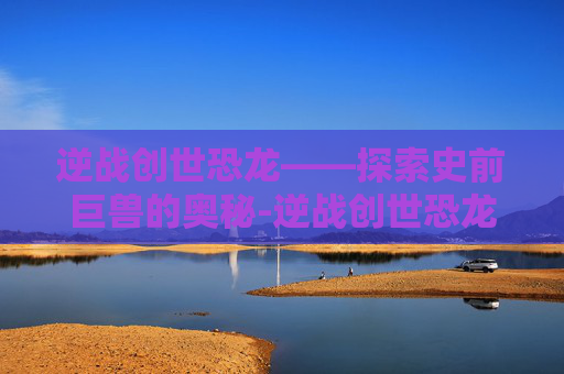 逆战创世恐龙——探索史前巨兽的奥秘-逆战创世恐龙怎么打 逆战创世恐龙——探索史前巨兽的奥秘-逆战创世恐龙怎么打