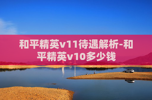 和平精英v11待遇解析-和平精英v10多少钱 和平精英v11待遇解析-和平精英v10多少钱
