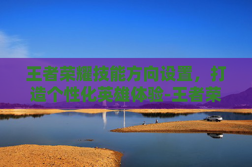 王者荣耀技能方向设置，打造个性化英雄体验-王者荣耀技能方向设置怎么设置