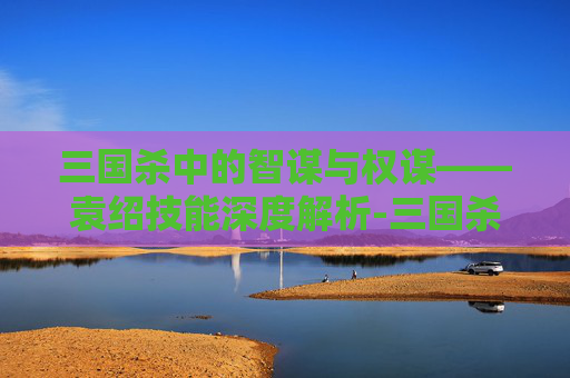 三国杀中的智谋与权谋——袁绍技能深度解析-三国杀袁绍技能介绍 三国杀中的智谋与权谋——袁绍技能深度解析-三国杀袁绍技能介绍