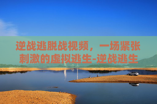 逆战逃脱战视频，一场紧张刺激的虚拟逃生-逆战逃生的图片