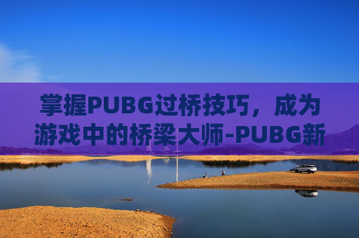 掌握PUBG过桥技巧,成为游戏中的桥梁大师-PUBG新手教学怎么跳过 掌握PUBG过桥技巧,成为游戏中的桥梁大师-PUBG新手教学怎么跳过