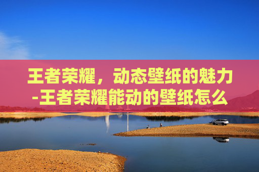 王者荣耀,动态壁纸的魅力-王者荣耀能动的壁纸怎么设置 王者荣耀,动态壁纸的魅力-王者荣耀能动的壁纸怎么设置