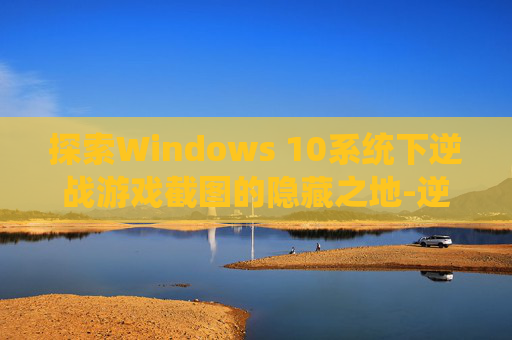 探索Windows 10系统下逆战游戏截图的隐藏之地-逆战的截图在哪个文件夹里 探索Windows 10系统下逆战游戏截图的隐藏之地-逆战的截图在哪个文件夹里