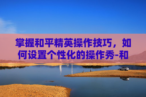 掌握和平精英操作技巧,如何设置个性化的操作秀-和平精英操作秀怎么设置按键 掌握和平精英操作技巧,如何设置个性化的操作秀-和平精英操作秀怎么设置按键