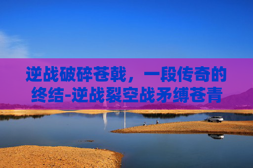 逆战破碎苍戟，一段传奇的终结-逆战裂空战矛缚苍青