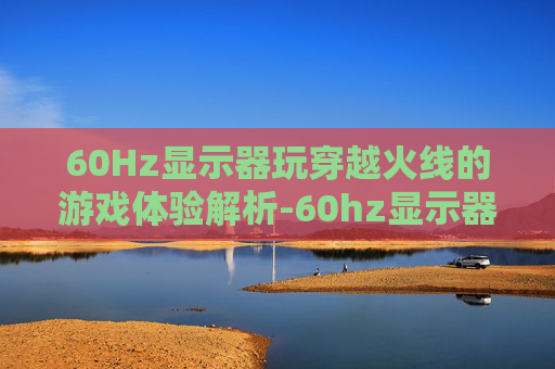 60Hz显示器玩穿越火线的游戏体验解析-60hz显示器玩cf够用了吗 60Hz显示器玩穿越火线的游戏体验解析-60hz显示器玩cf够用了吗