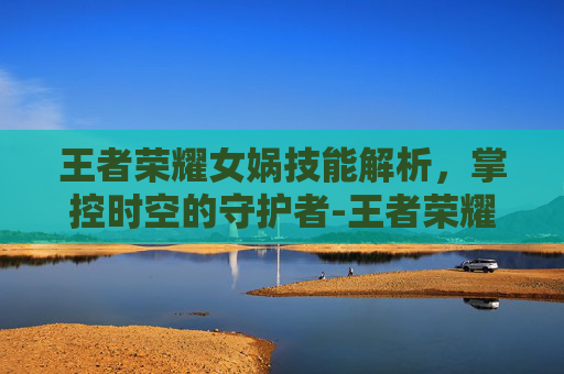 王者荣耀女娲技能解析，掌控时空的守护者-王者荣耀女娲技能详细介绍