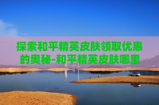 探索和平精英皮肤领取优惠的奥秘-和平精英皮肤哪里领取优惠最多
