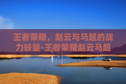 王者荣耀,赵云与马超的战力较量-王者荣耀赵云马超战力多少 王者荣耀,赵云与马超的战力较量-王者荣耀赵云马超战力多少