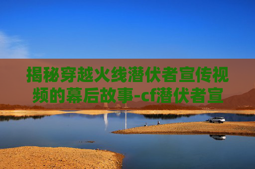 揭秘穿越火线潜伏者宣传视频的幕后故事-cf潜伏者宣传视频大全 揭秘穿越火线潜伏者宣传视频的幕后故事-cf潜伏者宣传视频大全