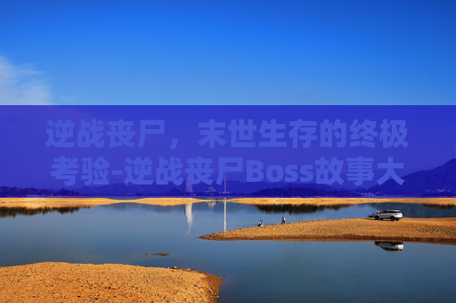 逆战丧尸,末世生存的终极考验-逆战丧尸Boss故事大全 逆战丧尸,末世生存的终极考验-逆战丧尸Boss故事大全