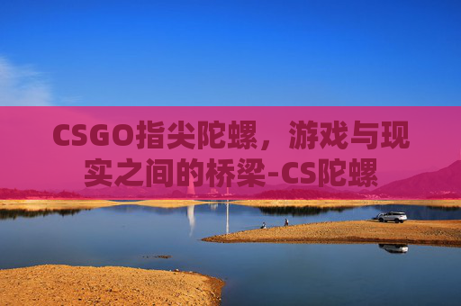 CSGO指尖陀螺,游戏与现实之间的桥梁-CS陀螺 CSGO指尖陀螺,游戏与现实之间的桥梁-CS陀螺