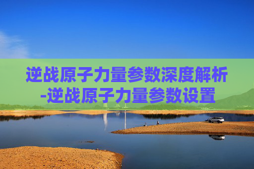 逆战原子力量参数深度解析-逆战原子力量参数设置 逆战原子力量参数深度解析-逆战原子力量参数设置