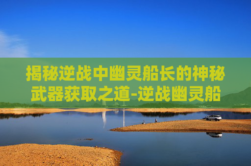 揭秘逆战中幽灵船长的神秘武器获取之道-逆战幽灵船长怎么获得武器装备