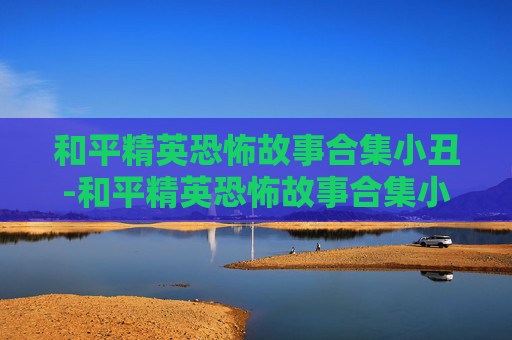 和平精英恐怖故事合集小丑-和平精英恐怖故事合集小丑视频 和平精英恐怖故事合集小丑-和平精英恐怖故事合集小丑视频