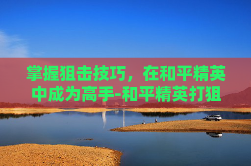 掌握狙击技巧,在和平精英中成为高手-和平精英打狙战视频大全高清 掌握狙击技巧,在和平精英中成为高手-和平精英打狙战视频大全高清