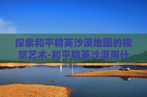 探索和平精英沙漠地图的视觉艺术-和平精英沙漠用什么画风好看 探索和平精英沙漠地图的视觉艺术-和平精英沙漠用什么画风好看