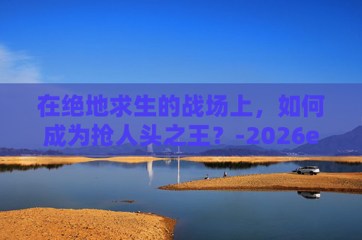 在绝地求生的战场上，如何成为抢人头之王？-2026ewc绝地求生选手人头数