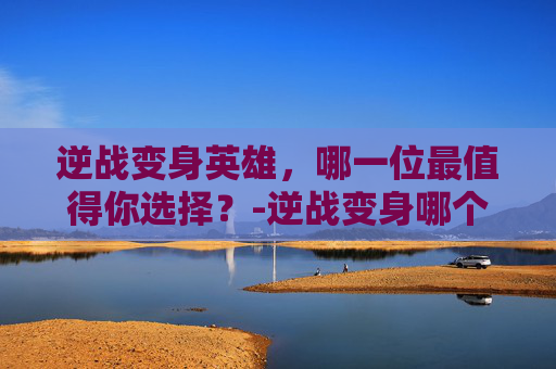 逆战变身英雄，哪一位最值得你选择？-逆战变身哪个英雄最好用