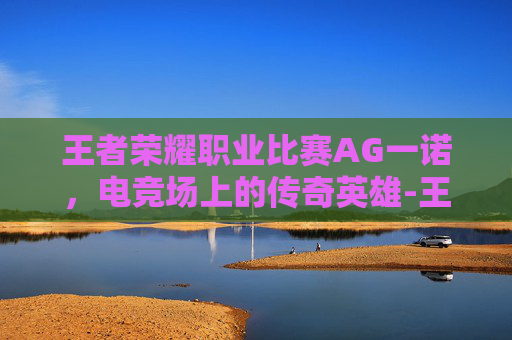王者荣耀职业比赛AG一诺,电竞场上的传奇英雄-王者荣耀职业选手一诺 王者荣耀职业比赛AG一诺,电竞场上的传奇英雄-王者荣耀职业选手一诺