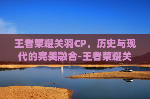 王者荣耀关羽CP,历史与现代的完美融合-王者荣耀关羽cp是谁 王者荣耀关羽CP,历史与现代的完美融合-王者荣耀关羽cp是谁