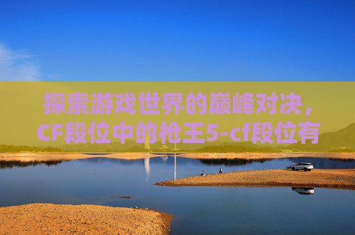 探索游戏世界的巅峰对决,CF段位中的枪王5-cf段位有没有枪王5的 探索游戏世界的巅峰对决,CF段位中的枪王5-cf段位有没有枪王5的