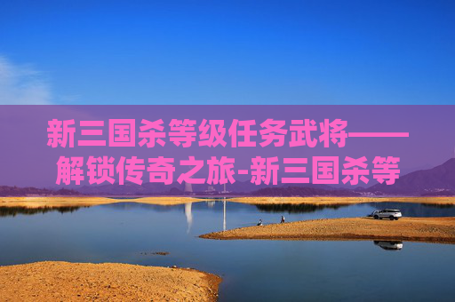 新三国杀等级任务武将——解锁传奇之旅-新三国杀等级任务武将有哪些 新三国杀等级任务武将——解锁传奇之旅-新三国杀等级任务武将有哪些
