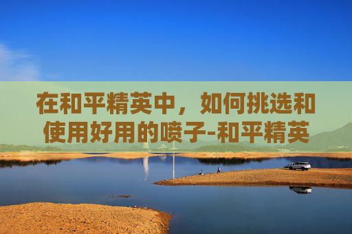 在和平精英中，如何挑选和使用好用的喷子-和平精英里好用的喷子有哪些