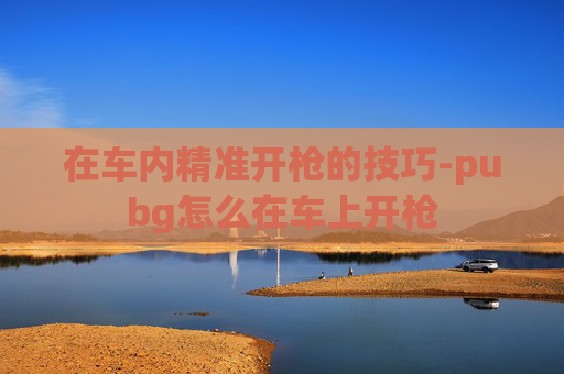 在车内精准开枪的技巧-pubg怎么在车上开枪 在车内精准开枪的技巧-pubg怎么在车上开枪