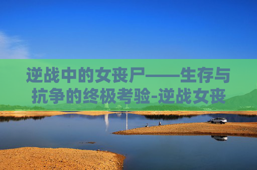 逆战中的女丧尸——生存与抗争的终极考验-逆战女丧尸 逆战中的女丧尸——生存与抗争的终极考验-逆战女丧尸