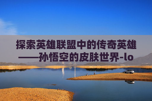 探索英雄联盟中的传奇英雄——孙悟空的皮肤世界-lol孙悟空什么皮肤最好 探索英雄联盟中的传奇英雄——孙悟空的皮肤世界-lol孙悟空什么皮肤最好