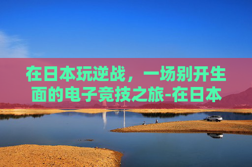 在日本玩逆战,一场别开生面的电子竞技之旅-在日本玩逆战犯法吗 在日本玩逆战,一场别开生面的电子竞技之旅-在日本玩逆战犯法吗