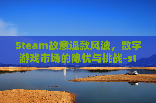 Steam故意退款风波,数字游戏市场的隐忧与挑战-steam被退款了怎么办 Steam故意退款风波,数字游戏市场的隐忧与挑战-steam被退款了怎么办