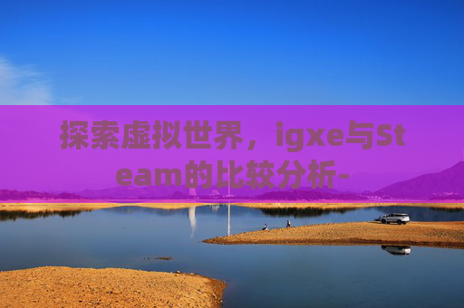 探索虚拟世界,igxe与Steam的比较分析- 探索虚拟世界,igxe与Steam的比较分析-