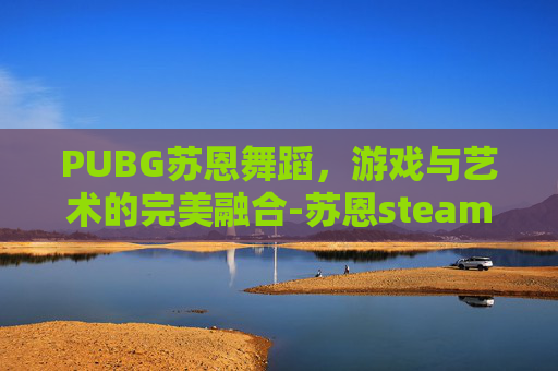 PUBG苏恩舞蹈,游戏与艺术的完美融合-苏恩steam舞蹈视频 PUBG苏恩舞蹈,游戏与艺术的完美融合-苏恩steam舞蹈视频