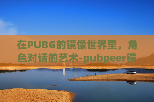 在PUBG的镜像世界里,角色对话的艺术-pubpeer镜像 在PUBG的镜像世界里,角色对话的艺术-pubpeer镜像